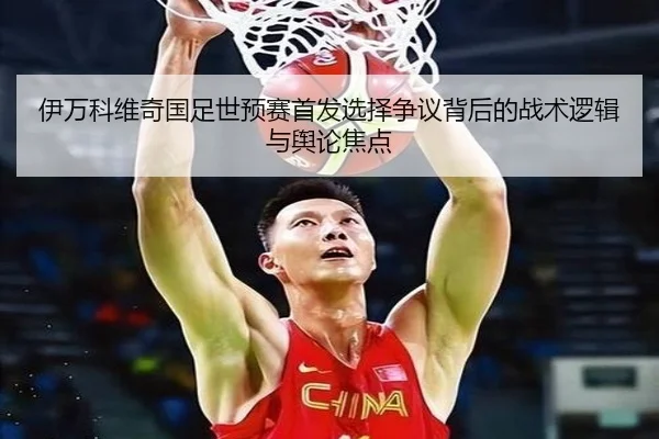 伊万科维奇国足世预赛首发选择争议背后的战术逻辑与舆论焦点