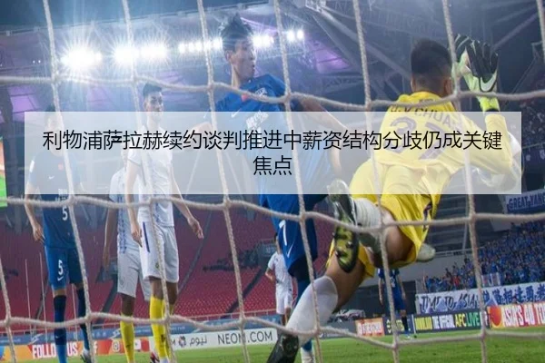 利物浦萨拉赫续约谈判推进中薪资结构分歧仍成关键焦点